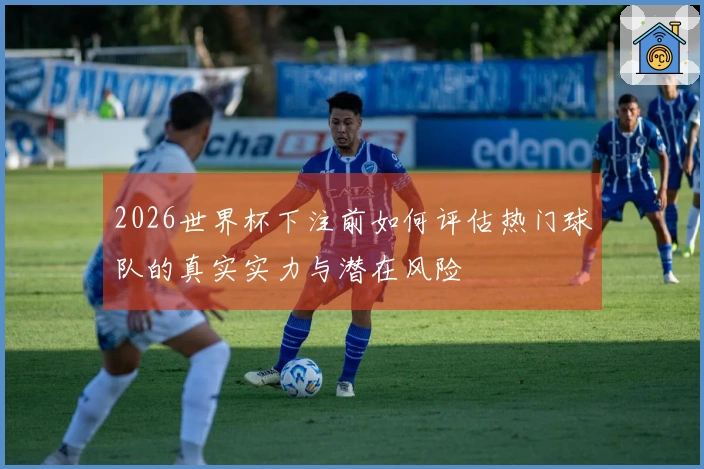 2026世界杯下注前如何评估热门球队的真实实力与潜在风险