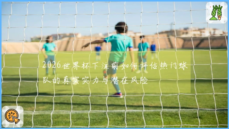 2026世界杯下注前如何评估热门球队的真实实力与潜在风险