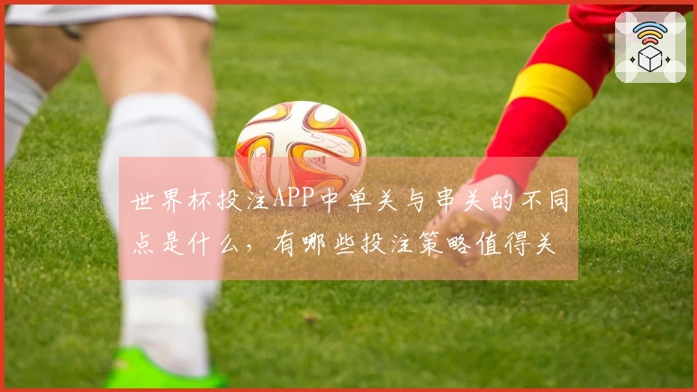 世界杯投注APP中单关与串关的不同点是什么，有哪些投注策略值得关注